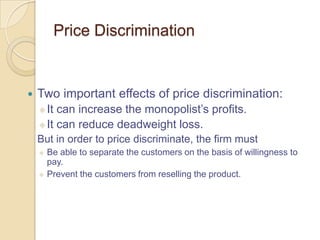 Price Discrimination



Two important effects of price discrimination:
 It

can increase the monopolist’s profits.
 It can reduce deadweight loss.


But in order to price discriminate, the firm must
Be able to separate the customers on the basis of willingness to
pay.
 Prevent the customers from reselling the product.


 