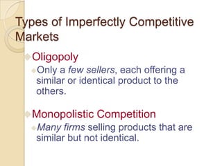 Types of Imperfectly Competitive
Markets
Oligopoly
Only a few sellers, each offering a
similar or identical product to the
others.
Monopolistic Competition
Many firms selling products that are
similar but not identical.

 