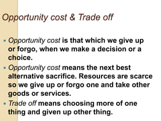 Opportunity cost & Trade off
Opportunity cost is that which we give up
or forgo, when we make a decision or a
choice.
 Opportunity cost means the next best
alternative sacrifice. Resources are scarce
so we give up or forgo one and take other
goods or services.
 Trade off means choosing more of one
thing and given up other thing.


 