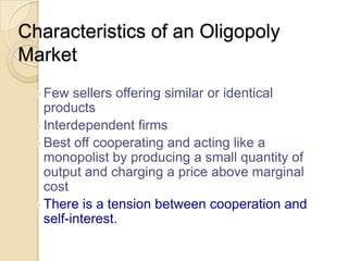 Characteristics of an Oligopoly
Market
 Few

sellers offering similar or identical
products
 Interdependent firms
 Best off cooperating and acting like a
monopolist by producing a small quantity of
output and charging a price above marginal
cost
 There is a tension between cooperation and
self-interest.

 