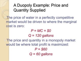 A Duopoly Example: Price and
Quantity Supplied
The price of water in a perfectly competitive

market would be driven to where the marginal
cost is zero:
P = MC = $0
Q = 120 gallons
The price and quantity in a monopoly market
would be where total profit is maximized:
P = $60
Q = 60 gallons

 