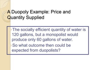 A Duopoly Example: Price and
Quantity Supplied
The socially efficient quantity of water is

120 gallons, but a monopolist would
produce only 60 gallons of water.
So what outcome then could be
expected from duopolists?

 