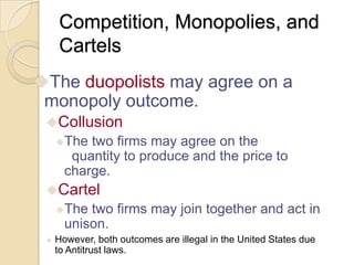 Competition, Monopolies, and
Cartels
The duopolists may agree on a

monopoly outcome.
Collusion
The

two firms may agree on the
quantity to produce and the price to
charge.

Cartel
The

two firms may join together and act in
unison.



However, both outcomes are illegal in the United States due
to Antitrust laws.

 