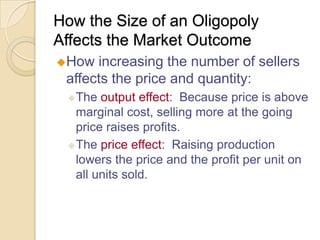 How the Size of an Oligopoly
Affects the Market Outcome
How

increasing the number of sellers
affects the price and quantity:
 The

output effect: Because price is above
marginal cost, selling more at the going
price raises profits.
 The price effect: Raising production
lowers the price and the profit per unit on
all units sold.

 