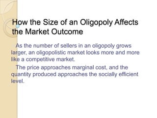 How the Size of an Oligopoly Affects
the Market Outcome
As

the number of sellers in an oligopoly grows
larger, an oligopolistic market looks more and more
like a competitive market.
The price approaches marginal cost, and the
quantity produced approaches the socially efficient
level.

 