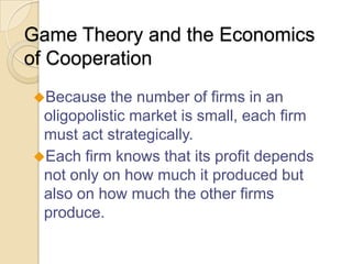 Game Theory and the Economics
of Cooperation
Because

the number of firms in an
oligopolistic market is small, each firm
must act strategically.
Each firm knows that its profit depends
not only on how much it produced but
also on how much the other firms
produce.

 