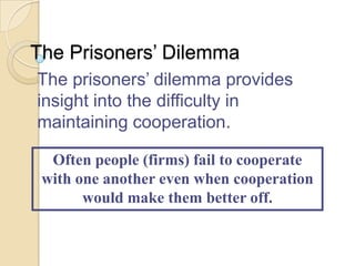 The Prisoners’ Dilemma
The prisoners’ dilemma provides
insight into the difficulty in
maintaining cooperation.
Often people (firms) fail to cooperate
with one another even when cooperation
would make them better off.

 