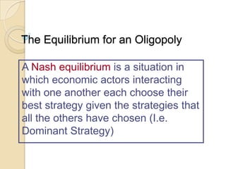 The Equilibrium for an Oligopoly
A Nash equilibrium is a situation in
which economic actors interacting
with one another each choose their
best strategy given the strategies that
all the others have chosen (I.e.
Dominant Strategy)

 