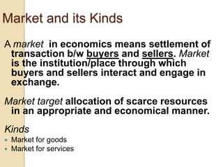 Market and its Kinds
A market in economics means settlement of
transaction b/w buyers and sellers. Market
is the institution/place through which
buyers and sellers interact and engage in
exchange.
Market target allocation of scarce resources
in an appropriate and economical manner.

Kinds



Market for goods
Market for services

 