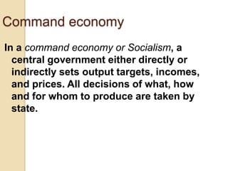 Command economy
In a command economy or Socialism, a
central government either directly or
indirectly sets output targets, incomes,
and prices. All decisions of what, how
and for whom to produce are taken by
state.

 