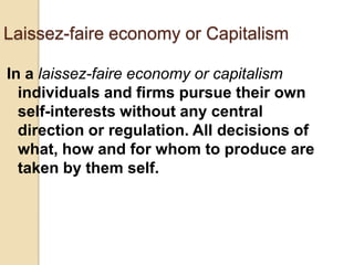 Laissez-faire economy or Capitalism
In a laissez-faire economy or capitalism
individuals and firms pursue their own
self-interests without any central
direction or regulation. All decisions of
what, how and for whom to produce are
taken by them self.

 