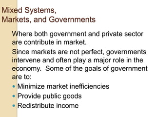 Mixed Systems,
Markets, and Governments
Where both government and private sector
are contribute in market.
Since markets are not perfect, governments
intervene and often play a major role in the
economy. Some of the goals of government
are to:
 Minimize market inefficiencies
 Provide public goods
 Redistribute income

 