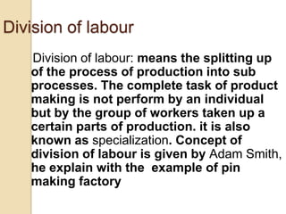 Division of labour
Division of labour: means the splitting up
of the process of production into sub
processes. The complete task of product
making is not perform by an individual
but by the group of workers taken up a
certain parts of production. it is also
known as specialization. Concept of
division of labour is given by Adam Smith,
he explain with the example of pin
making factory

 