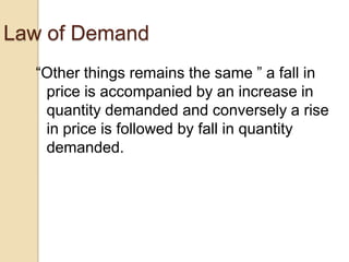 Law of Demand
―Other things remains the same ‖ a fall in
price is accompanied by an increase in
quantity demanded and conversely a rise
in price is followed by fall in quantity
demanded.

 