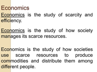 Economics
Economics is the study of scarcity and
efficiency.
Economics is the study of how society
manages its scarce resources.
Economics is the study of how societies
use scarce resources to produce
commodities and distribute them among
different people.

 