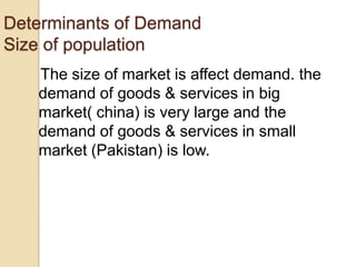 Determinants of Demand
Size of population
The size of market is affect demand. the
demand of goods & services in big
market( china) is very large and the
demand of goods & services in small
market (Pakistan) is low.

 