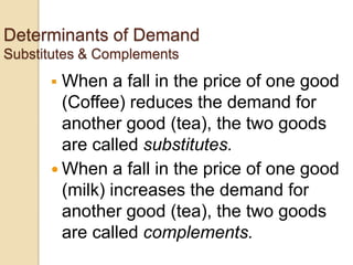 Determinants of Demand
Substitutes & Complements


When a fall in the price of one good
(Coffee) reduces the demand for
another good (tea), the two goods
are called substitutes.
 When a fall in the price of one good
(milk) increases the demand for
another good (tea), the two goods
are called complements.

 