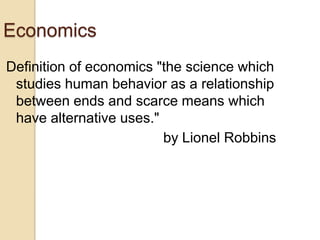 Economics
Definition of economics "the science which
studies human behavior as a relationship
between ends and scarce means which
have alternative uses."
by Lionel Robbins

 