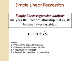 Simple Linear Regression
Simple linear regression analysis
analyzes the linear relationship that exists
between two variables.

y

a bx

where:
y = Value of the dependent variable
x = Value of the independent variable
a = Population’s y-intercept
b = Slope of the population regression line

 