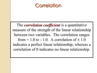 Correlation

The correlation coefficient is a quantitative
measure of the strength of the linear relationship
between two variables. The correlation ranges
from + 1.0 to - 1.0. A correlation of 1.0
indicates a perfect linear relationship, whereas a
correlation of 0 indicates no linear relationship.

 
