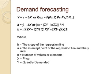 Demand forecasting
Y = a + bX or Qdx = F(Px,Y, Pc,Ps,T,N,..)

a = ÿ - bX or (a) = (ΣY - b(ΣX)) / N
b = n∑YX – (∑Y) (∑ X)/ n∑X2- (∑X)2
Where
b = The slope of the regression line
a = The intercept point of the regression line and the y
axis.
n = Number of values or elements
X = Price
Y = Quantity Demanded

 