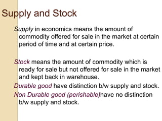 Supply and Stock
Supply in economics means the amount of
commodity offered for sale in the market at certain
period of time and at certain price.
Stock means the amount of commodity which is
ready for sale but not offered for sale in the market
and kept back in warehouse.
Durable good have distinction b/w supply and stock.
Non Durable good (perishable)have no distinction
b/w supply and stock.

 
