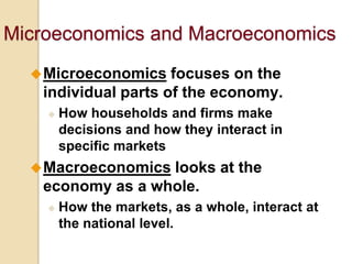 Microeconomics and Macroeconomics
 Microeconomics

focuses on the
individual parts of the economy.


How households and firms make
decisions and how they interact in
specific markets

 Macroeconomics

looks at the
economy as a whole.


How the markets, as a whole, interact at
the national level.

 