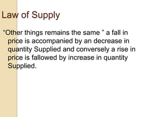 Law of Supply
―Other things remains the same ‖ a fall in
price is accompanied by an decrease in
quantity Supplied and conversely a rise in
price is fallowed by increase in quantity
Supplied.

 