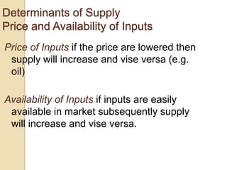 Determinants of Supply
Price and Availability of Inputs
Price of Inputs if the price are lowered then
supply will increase and vise versa (e.g.
oil)

Availability of Inputs if inputs are easily
available in market subsequently supply
will increase and vise versa.

 