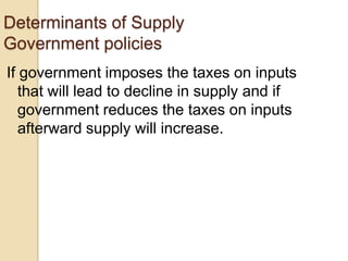 Determinants of Supply
Government policies
If government imposes the taxes on inputs
that will lead to decline in supply and if
government reduces the taxes on inputs
afterward supply will increase.

 
