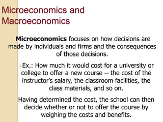 Microeconomics and
Macroeconomics
Microeconomics focuses on how decisions are
made by individuals and firms and the consequences
of those decisions.
Ex.:

How much it would cost for a university or
college to offer a new course ─ the cost of the
instructor’s salary, the classroom facilities, the
class materials, and so on.

Having determined the cost, the school can then
decide whether or not to offer the course by
weighing the costs and benefits.

 