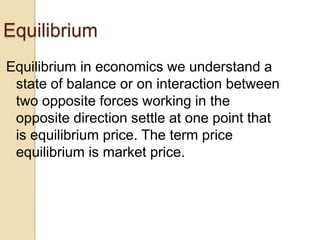 Equilibrium
Equilibrium in economics we understand a
state of balance or on interaction between
two opposite forces working in the
opposite direction settle at one point that
is equilibrium price. The term price
equilibrium is market price.

 
