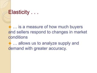 Elasticity . . .
… is a measure of how much buyers
and sellers respond to changes in market
conditions
 … allows us to analyze supply and
demand with greater accuracy.


 