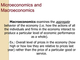 Microeconomics and
Macroeconomics
Macroeconomics examines the aggregate
behavior of the economy (i.e. how the actions of all
the individuals and firms in the economy interact to
produce a particular level of economic performance
as a whole).
Ex.:

Overall level of prices in the economy (how
high or how low they are relative to prices last
year) rather than the price of a particular good or
service.

 