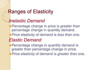 Ranges of Elasticity
Inelastic Demand
Percentage

change in price is greater than
percentage change in quantity demand.
Price elasticity of demand is less than one.

Elastic Demand
Percentage

change in quantity demand is
greater than percentage change in price.
Price elasticity of demand is greater than one.

 