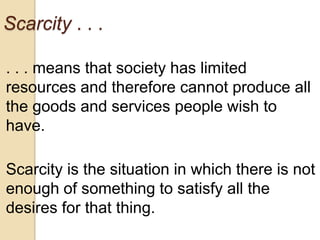 Scarcity . . .
. . . means that society has limited
resources and therefore cannot produce all
the goods and services people wish to
have.
Scarcity is the situation in which there is not
enough of something to satisfy all the
desires for that thing.

 