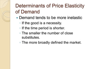 Determinants of Price Elasticity
of Demand


Demand tends to be more inelastic
◦ If the good is a necessity.
◦ If the time period is shorter.
◦ The smaller the number of close
substitutes.
◦ The more broadly defined the market.

 