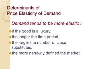 Determinants of
Price Elasticity of Demand
Demand tends to be more elastic :
if

the good is a luxury.
the longer the time period.
the larger the number of close
substitutes.
the more narrowly defined the market.

 