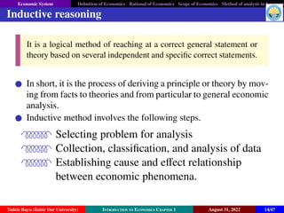 Economic System Definition of Economics Rational of Economics Scope of Economics Method of analysis in Economic
Inductive reasoning
It is a logical method of reaching at a correct general statement or
theory based on several independent and specific correct statements.
In short, it is the process of deriving a principle or theory by mov-
ing from facts to theories and from particular to general economic
analysis.
Inductive method involves the following steps.
QPPPPPPR Selecting problem for analysis
QPPPPPPR Collection, classification, and analysis of data
QPPPPPPR Establishing cause and effect relationship
between economic phenomena.
Tadele Bayu (Bahir Dar University) Introduction to Economics Chapter 1 August 31, 2022 14/47
 