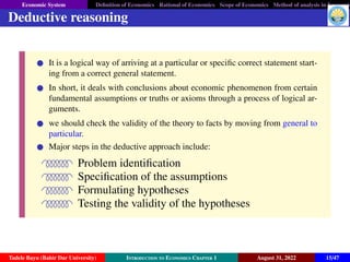 Economic System Definition of Economics Rational of Economics Scope of Economics Method of analysis in Economic
Deductive reasoning
It is a logical way of arriving at a particular or specific correct statement start-
ing from a correct general statement.
In short, it deals with conclusions about economic phenomenon from certain
fundamental assumptions or truths or axioms through a process of logical ar-
guments.
we should check the validity of the theory to facts by moving from general to
particular.
Major steps in the deductive approach include:
QPPPPPPR Problem identification
QPPPPPPR Specification of the assumptions
QPPPPPPR Formulating hypotheses
QPPPPPPR Testing the validity of the hypotheses
Tadele Bayu (Bahir Dar University) Introduction to Economics Chapter 1 August 31, 2022 15/47
 