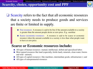 Economic System Definition of Economics Rational of Economics Scope of Economics Method of analysis in Economic
Scarcity, choice, opportunity cost and PPF
q Scarcity refers to the fact that all economic resources
that a society needs to produce goods and services
are finite or limited in supply.
Free resources: A resource is said to be free if the amount available to a society
is greater than the amount people desire at zero price. E.g. sunshine
Scarce (economic) resources: A resource is said to be scarce or economic
resource when the amount available to a society is less than what people want
to have at zero price.
Scarce or Economic resources include:
All types of human resources: manual, intellectual, skilled and specialized labor;
Most natural resources like land (especially, fertile land), minerals, clean water, forests
and wild - animals;
All types of capital resources ( like machines, intermediate goods, infrastructure ); and
All types of entrepreneurial resources
Tadele Bayu (Bahir Dar University) Introduction to Economics Chapter 1 August 31, 2022 16/47
 