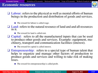 Economic System Definition of Economics Rational of Economics Scope of Economics Method of analysis in Economic
Economic resources
q Labour: refers to the physical as well as mental efforts of human
beings in the production and distribution of goods and services.
The reward for labour is called wage.
q Land: refers to the natural resource of land and and all resources
in it.
The reward for land is called rent.
q Capital: refers to all the manufactured inputs that can be used
to produce other goods and services. Example: equipment, ma-
chinery, transport and communication facilities (interest).
The reward for capital is called interest.
q Entrepreneurship: refers to a special type of human talent that
helps to organize and manage other factors of production to
produce goods and services and willing to take risk of making
loses.
The reward for entrepreneurship is called profit.
Tadele Bayu (Bahir Dar University) Introduction to Economics Chapter 1 August 31, 2022 17/47
 