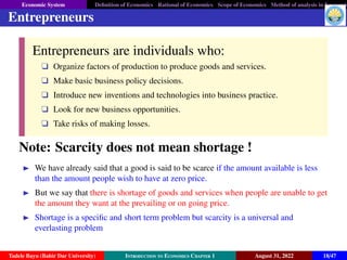 Economic System Definition of Economics Rational of Economics Scope of Economics Method of analysis in Economic
Entrepreneurs
Entrepreneurs are individuals who:
q Organize factors of production to produce goods and services.
q Make basic business policy decisions.
q Introduce new inventions and technologies into business practice.
q Look for new business opportunities.
q Take risks of making losses.
Note: Scarcity does not mean shortage !
 We have already said that a good is said to be scarce if the amount available is less
than the amount people wish to have at zero price.
 But we say that there is shortage of goods and services when people are unable to get
the amount they want at the prevailing or on going price.
 Shortage is a specific and short term problem but scarcity is a universal and
everlasting problem
Tadele Bayu (Bahir Dar University) Introduction to Economics Chapter 1 August 31, 2022 18/47
 