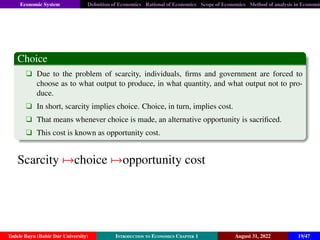 Economic System Definition of Economics Rational of Economics Scope of Economics Method of analysis in Economic
Choice
q Due to the problem of scarcity, individuals, firms and government are forced to
choose as to what output to produce, in what quantity, and what output not to pro-
duce.
q In short, scarcity implies choice. Choice, in turn, implies cost.
q That means whenever choice is made, an alternative opportunity is sacrificed.
q This cost is known as opportunity cost.
Scarcity 7→choice 7→opportunity cost
Tadele Bayu (Bahir Dar University) Introduction to Economics Chapter 1 August 31, 2022 19/47
 