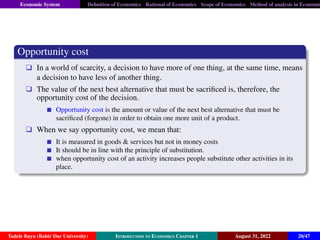 Economic System Definition of Economics Rational of Economics Scope of Economics Method of analysis in Economic
Opportunity cost
q In a world of scarcity, a decision to have more of one thing, at the same time, means
a decision to have less of another thing.
q The value of the next best alternative that must be sacrificed is, therefore, the
opportunity cost of the decision.
Opportunity cost is the amount or value of the next best alternative that must be
sacrificed (forgone) in order to obtain one more unit of a product.
q When we say opportunity cost, we mean that:
It is measured in goods  services but not in money costs
It should be in line with the principle of substitution.
when opportunity cost of an activity increases people substitute other activities in its
place.
Tadele Bayu (Bahir Dar University) Introduction to Economics Chapter 1 August 31, 2022 20/47
 