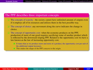 Economic System Definition of Economics Rational of Economics Scope of Economics Method of analysis in Economic
The PPF describes three important concepts
q The concepts of scarcity : the society cannot have unlimited amount of outputs even
if it employs all of its resources and utilizes them in the best possible way.
q The concept of choice: any movement along the curve indicates the change in
choice.
q The concept of opportunity cost: when the economy produces on the PPF,
production of more of one good requires sacrificing some of another product which
is reflected by the downward sloping PPF. Related to the opportunity cost we have a
law known as the law of increasing opportunity cost.
It states that as we produce more and more of a product, the opportunity cost per unit of
the additional output increases.
This makes the shape of the PPF concave to the origin.
Tadele Bayu (Bahir Dar University) Introduction to Economics Chapter 1 August 31, 2022 23/47
 