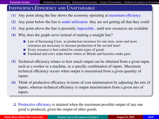 Economic System Definition of Economics Rational of Economics Scope of Economics Method of analysis in Economic
Inefficiency,Efficiency and Unattainable
(1) Any point along the line shows the economy operating at maximum efficiency
(2) Any point below the line is under utilization they are not getting all that they could
(3) Any point above the line is presently impossible , until new resources are available
(4) Why does the graph curve instead of making a straight line?
Law of Increasing Costs as production increases for one item, more and more
resources are necessary to increase production of the second item!
Every resource is best suited for certain types of goods
Farmland and cows make butter where as Metals and factories make guns
(5) Technical efficiency relates to how much output can be obtained from a given input,
such as a worker or a machine, or a specific combination of inputs. Maximum
technical efficiency occurs when output is maximised from a given quantity of
inputs.
(6) Think of productive efficiency in terms of cost minimisation by adjusting the mix of
inputs, whereas technical efficiency is output maximisation from a given mix of
inputs.
q Productive efficiency is attained when the maximum possible output of any one
good is produced, given the output of other goods.
Tadele Bayu (Bahir Dar University) Introduction to Economics Chapter 1 August 31, 2022 24/47
 