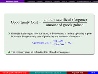 Economic System Definition of Economics Rational of Economics Scope of Economics Method of analysis in Economic
Opportunity Cost =
amount sacrificed (forgone)
amount of goods gained
q Example: Referring to table 1.1 above, if the economy is initially operating at point
B, what is the opportunity cost of producing one more unit of computer?
Opportunity Cost =
320 − 420
1000 − 500
= −0.2
q The economy gives up 0.2 metric tons of food per computer.
Tadele Bayu (Bahir Dar University) Introduction to Economics Chapter 1 August 31, 2022 25/47
 
