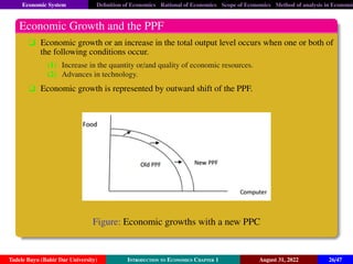 Economic System Definition of Economics Rational of Economics Scope of Economics Method of analysis in Economic
Economic Growth and the PPF
q Economic growth or an increase in the total output level occurs when one or both of
the following conditions occur.
(1) Increase in the quantity or/and quality of economic resources.
(2) Advances in technology.
q Economic growth is represented by outward shift of the PPF.
Figure: Economic growths with a new PPC
Tadele Bayu (Bahir Dar University) Introduction to Economics Chapter 1 August 31, 2022 26/47
 
