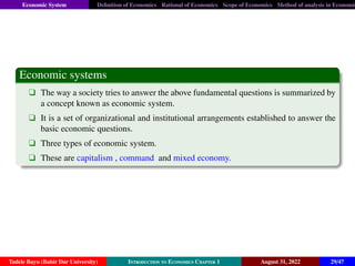 Economic System Definition of Economics Rational of Economics Scope of Economics Method of analysis in Economic
Economic systems
q The way a society tries to answer the above fundamental questions is summarized by
a concept known as economic system.
q It is a set of organizational and institutional arrangements established to answer the
basic economic questions.
q Three types of economic system.
q These are capitalism , command and mixed economy.
Tadele Bayu (Bahir Dar University) Introduction to Economics Chapter 1 August 31, 2022 29/47
 